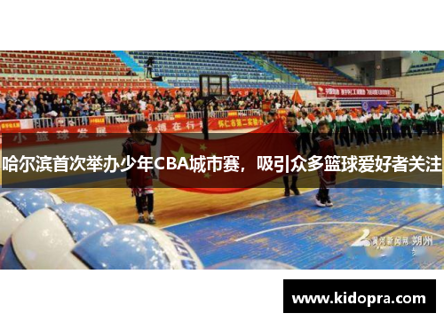 哈尔滨首次举办少年CBA城市赛，吸引众多篮球爱好者关注