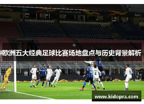 欧洲五大经典足球比赛场地盘点与历史背景解析
