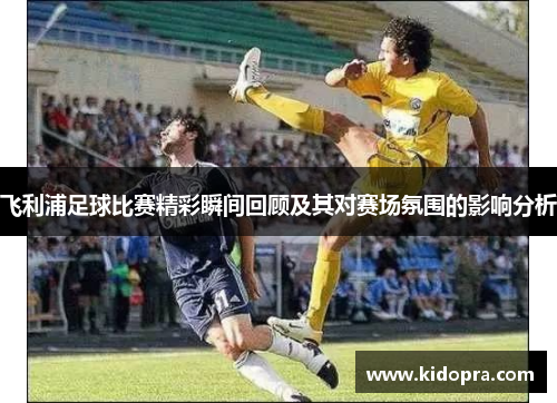 飞利浦足球比赛精彩瞬间回顾及其对赛场氛围的影响分析